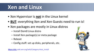 Xen and Linux
• Xen Hypervisor is not in the Linux kernel
• BUT: everything Xen and Xen Guests need to run is!
• Xen packages are mostly in Linux distros
   –   Install Dom0 Linux distro
   –   Install Xen package(s) or meta package
   –   Reboot
   –   Config stuff: set up disks, peripherals, etc.

More info: wiki.xen.org/wiki/Category:Host_Install
 