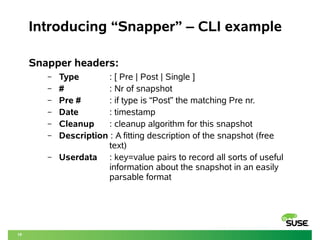 10 
Introducing “Snapper” – CLI example 
Snapper headers: 
– Type : [ Pre | Post | Single ] 
– # : Nr of snapshot 
– Pre # : if type is “Post” the matching Pre nr. 
– Date : timestamp 
– Cleanup : cleanup algorithm for this snapshot 
– Description : A fitting description of the snapshot (free 
text) 
– Userdata : key=value pairs to record all sorts of useful 
information about the snapshot in an easily 
parsable format 
 