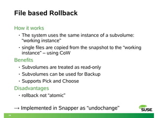 14 
File based Rollback 
How it works 
• The system uses the same instance of a subvolume: 
“working instance” 
• single files are copied from the snapshot to the “working 
instance” – using CoW 
Benefits 
• Subvolumes are treated as read-only 
• Subvolumes can be used for Backup 
• Supports Pick and Choose 
Disadvantages 
• rollback not “atomic” 
→ Implemented in Snapper as “undochange” 
 