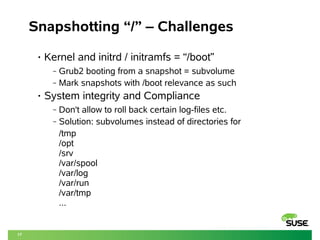 17 
Snapshotting “/” – Challenges 
• Kernel and initrd / initramfs = “/boot” 
‒ Grub2 booting from a snapshot = subvolume 
‒ Mark snapshots with /boot relevance as such 
• System integrity and Compliance 
‒ Don't allow to roll back certain log-files etc. 
‒ Solution: subvolumes instead of directories for 
/tmp 
/opt 
/srv 
/var/spool 
/var/log 
/var/run 
/var/tmp 
... 
 