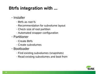 18 
Btrfs integration with ... 
• Installer 
‒ Btrfs as root fs 
‒ Recommendation for subvolume layout 
‒ Check size of root partition 
‒ Automated snapper configuration 
• Partitioner 
‒ Create Btrfs 
‒ Create subvolumes 
• Bootloader 
‒ Find existing subvolumes (snapshots) 
‒ Read existing subvolumes and boot from 
 