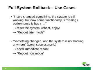 20 
Full System Rollback – Use Cases 
• “I have changed something, the system is still 
working, but now some functionality is missing / 
performance is bad / ...” 
→ reset the system, reboot, enjoy! 
→ “Reboot later mode” 
• “Something changed, and the system is not booting 
anymore” (worst case scenario) 
→ need immediate reboot 
→ “Reboot now mode” 
 