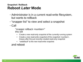 21 
Snapshot / Rollback 
Reboot Later Mode 
• Administrator is in a current read-write filesystem, 
but wants to rollback 
• “snapper list” to view and select a snapshot 
• Call 
“snapper rollback <number>” 
this will 
● Create a new read-only snapshot of the currently running system 
● Create a new read-write snapshot of the snapshot <number>, 
lineary after the just recently created read-only snapshot 
● “setdefault” to the new read-write snapshot 
and reboot 
 