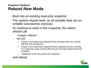 22 
Snapshot / Rollback 
Reboot Now Mode 
• Boot into an existing read-only snapshot 
• The system should work, as all variable data are on 
writable subvolumes anyways. 
• To continue to work in this snapshot, the admin 
should call 
“snapper rollback” 
– this will 
● Create a new read-only snapshot of the old read-write one, linearly 
after the last existing one 
● Create a new read-write snapshot of the snapshot you are currently 
in in read-only mode, lineary after the just recently created read-only 
snapshot 
● “setdefault” to the new read-write snapshot 
and reboot 
 