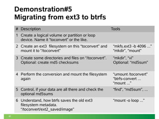 37 
Demonstration#5 
Migrating from ext3 to btrfs 
# Description Tools 
1 Create a logical volume or partition or loop 
device. Name it “toconvert” or the like. 
2 Create an ext3 filesystem on this “toconvert” and 
mount it to “/toconvert” 
“mkfs.ext3 -b 4096 ...” 
“mkdir”, “mount” 
3 Create some directories and files on “/toconvert”. 
Optional: create md5 checksums 
“mkdir”, “vi” 
Optional: “md5sum” 
4 Perform the conversion and mount the filesystem 
again 
“umount /toconvert” 
“btrfs-convert ... 
“mount ...” 
5 Control, if your data are all there and check the 
optional md5sums 
“find”, “md5sum”, ... 
6 Understand, how btrfs saves the old ext3 
filesystem metadata. 
“/toconvert/ext2_saved/image” 
“mount -o loop ...” 
 