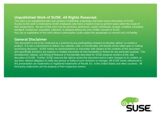 Unpublished Work of SUSE. All Rights Reserved. 
This work is an unpublished work and contains confidential, proprietary and trade secret information of SUSE. 
Access to this work is restricted to SUSE employees who have a need to know to perform tasks within the scope of 
their assignments. No part of this work may be practiced, performed, copied, distributed, revised, modified, translated, 
abridged, condensed, expanded, collected, or adapted without the prior written consent of SUSE. 
Any use or exploitation of this work without authorization could subject the perpetrator to criminal and civil liability. 
General Disclaimer 
This document is not to be construed as a promise by any participating company to develop, deliver, or market a 
product. It is not a commitment to deliver any material, code, or functionality, and should not be relied upon in making 
purchasing decisions. SUSE makes no representations or warranties with respect to the contents of this document, 
and specifically disclaims any express or implied warranties of merchantability or fitness for any particular purpose. The 
development, release, and timing of features or functionality described for SUSE products remains at the sole 
discretion of SUSE. Further, SUSE reserves the right to revise this document and to make changes to its content, at 
any time, without obligation to notify any person or entity of such revisions or changes. All SUSE marks referenced in 
this presentation are trademarks or registered trademarks of Novell, Inc. in the United States and other countries. All 
third-party trademarks are the property of their respective owners. 
