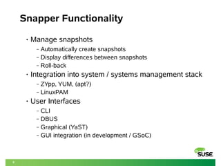 9 
Snapper Functionality 
• Manage snapshots 
‒ Automatically create snapshots 
‒ Display differences between snapshots 
‒ Roll-back 
• Integration into system / systems management stack 
‒ ZYpp, YUM, (apt?) 
‒ LinuxPAM 
• User Interfaces 
‒ CLI 
‒ DBUS 
‒ Graphical (YaST) 
‒ GUI integration (in development / GSoC) 
 