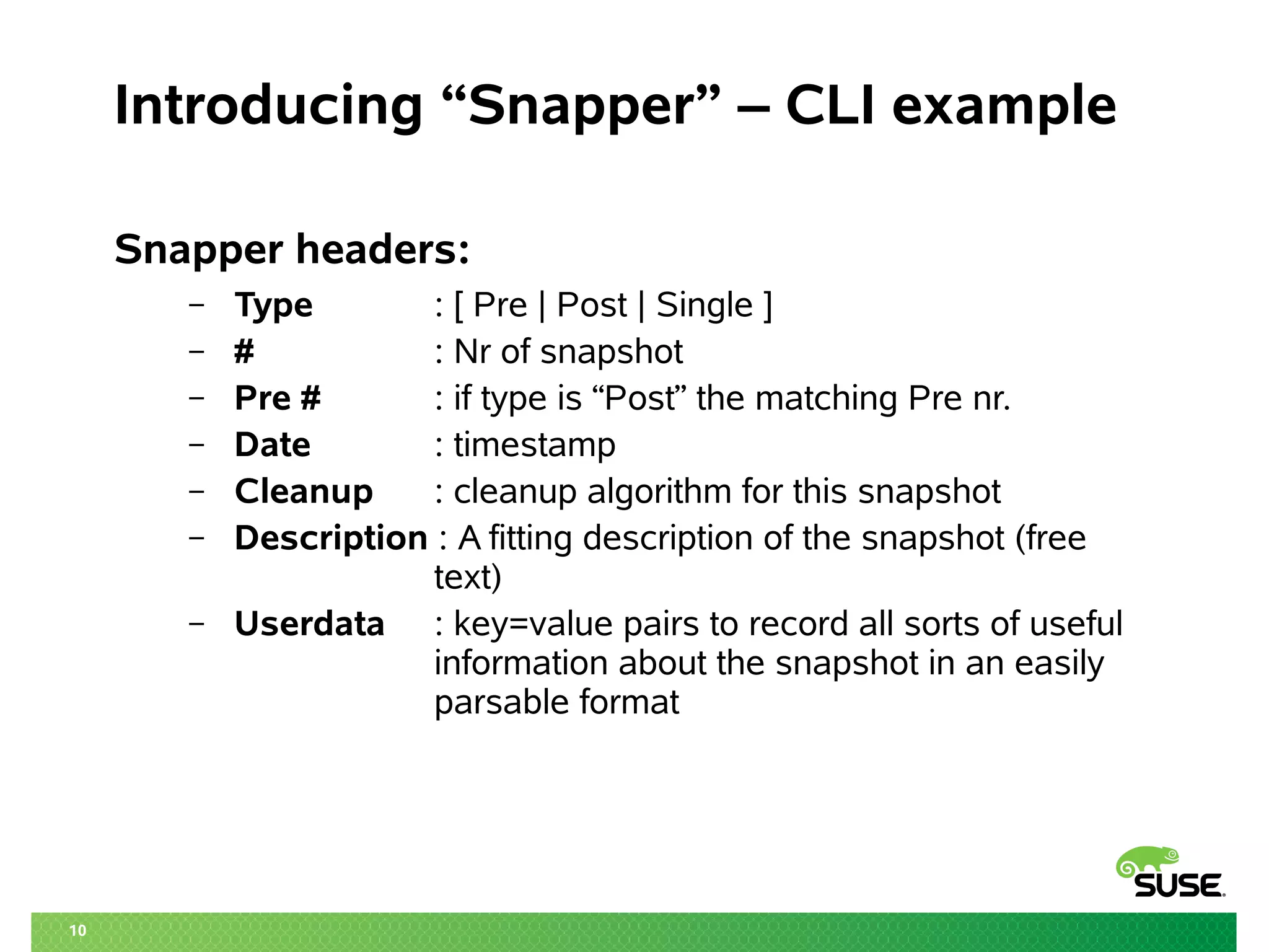 10 
Introducing “Snapper” – CLI example 
Snapper headers: 
– Type : [ Pre | Post | Single ] 
– # : Nr of snapshot 
– Pre # : if type is “Post” the matching Pre nr. 
– Date : timestamp 
– Cleanup : cleanup algorithm for this snapshot 
– Description : A fitting description of the snapshot (free 
text) 
– Userdata : key=value pairs to record all sorts of useful 
information about the snapshot in an easily 
parsable format 
 