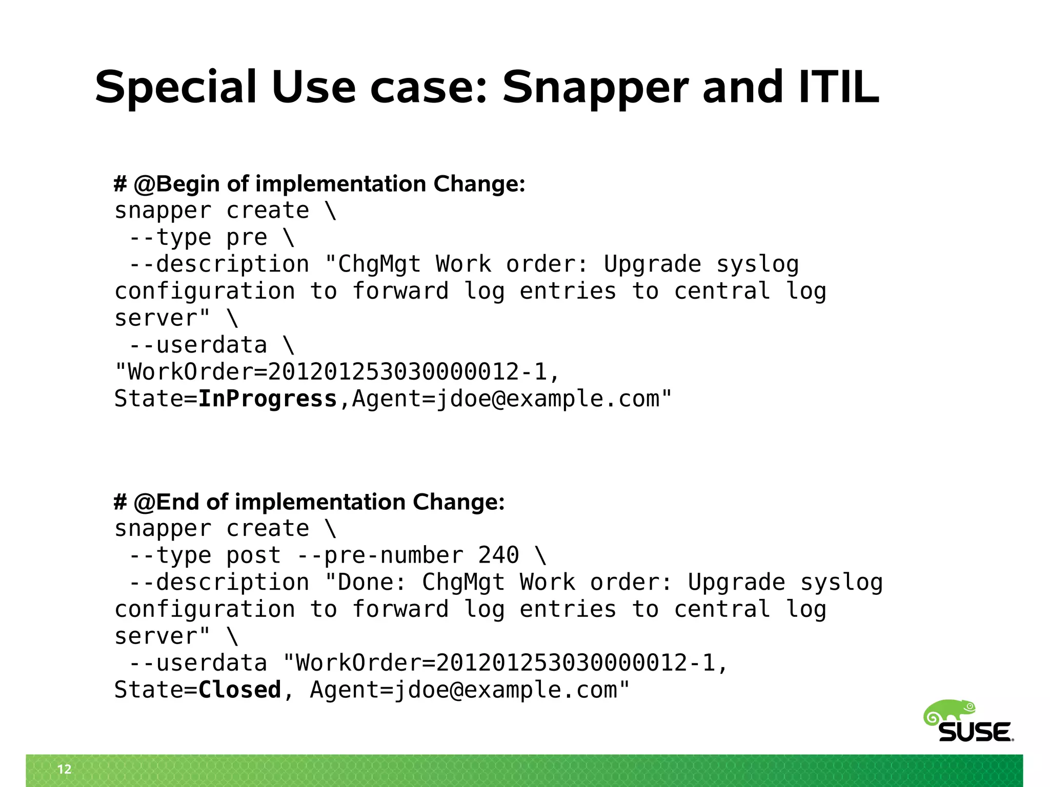 12 
Special Use case: Snapper and ITIL 
# @Begin of implementation Change: 
snapper create  
--type pre  
--description "ChgMgt Work order: Upgrade syslog 
configuration to forward log entries to central log 
server"  
--userdata  
"WorkOrder=201201253030000012-1, 
State=InProgress,Agent=jdoe@example.com" 
# @End of implementation Change: 
snapper create  
--type post --pre-number 240  
--description "Done: ChgMgt Work order: Upgrade syslog 
configuration to forward log entries to central log 
server"  
--userdata "WorkOrder=201201253030000012-1, 
State=Closed, Agent=jdoe@example.com" 
 