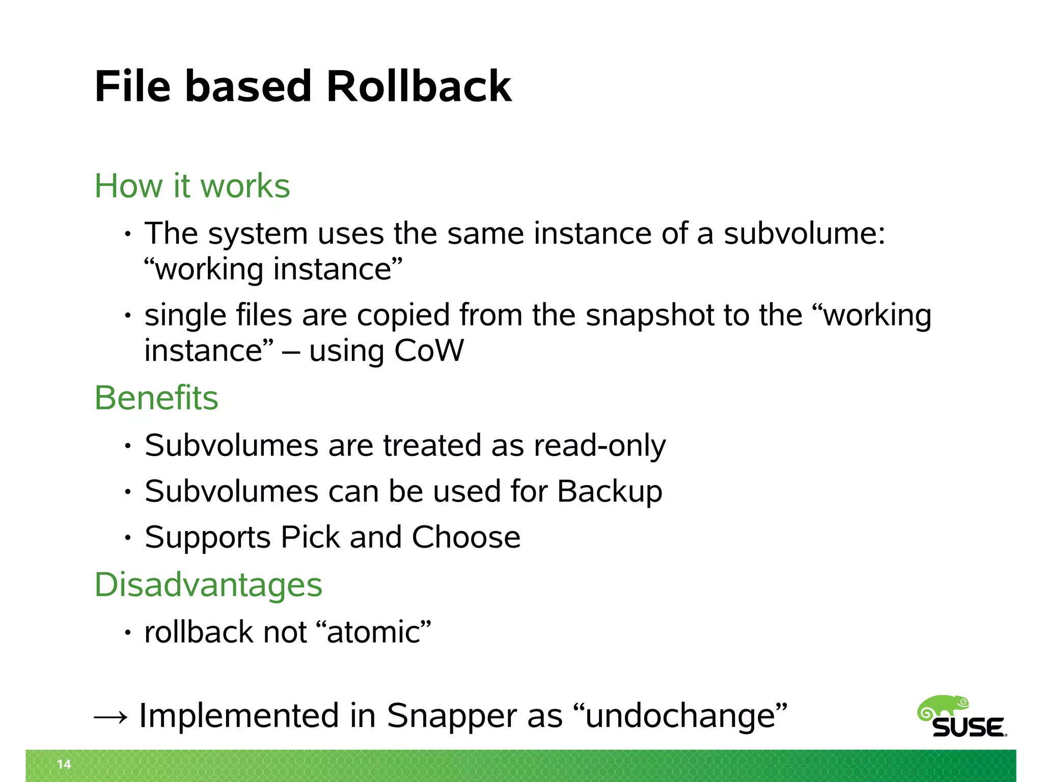 14 
File based Rollback 
How it works 
• The system uses the same instance of a subvolume: 
“working instance” 
• single files are copied from the snapshot to the “working 
instance” – using CoW 
Benefits 
• Subvolumes are treated as read-only 
• Subvolumes can be used for Backup 
• Supports Pick and Choose 
Disadvantages 
• rollback not “atomic” 
→ Implemented in Snapper as “undochange” 
 