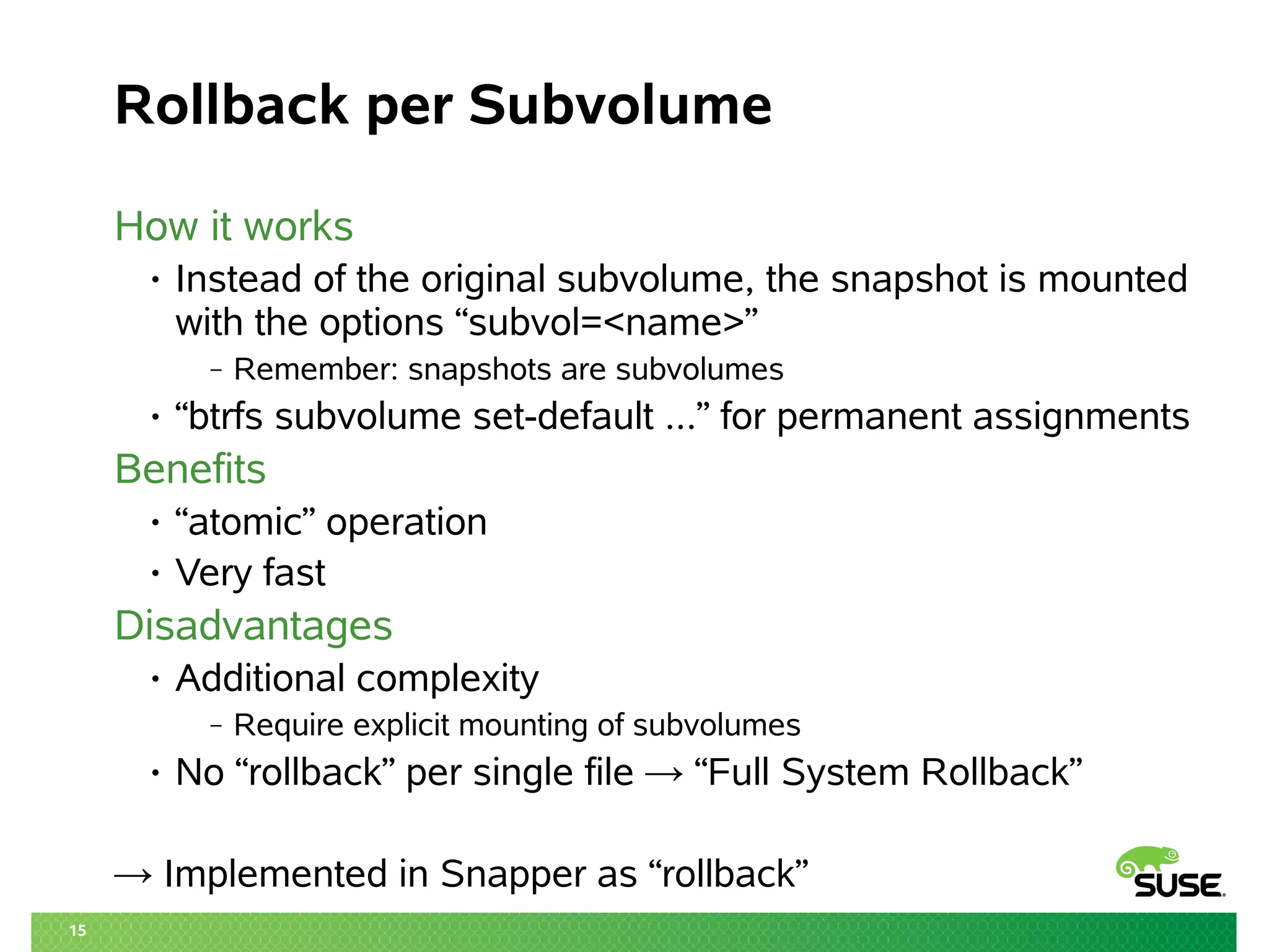 15 
Rollback per Subvolume 
How it works 
• Instead of the original subvolume, the snapshot is mounted 
with the options “subvol=<name>” 
‒ Remember: snapshots are subvolumes 
• “btrfs subvolume set-default ...” for permanent assignments 
Benefits 
• “atomic” operation 
• Very fast 
Disadvantages 
• Additional complexity 
‒ Require explicit mounting of subvolumes 
• No “rollback” per single file → “Full System Rollback” 
→ Implemented in Snapper as “rollback” 
 