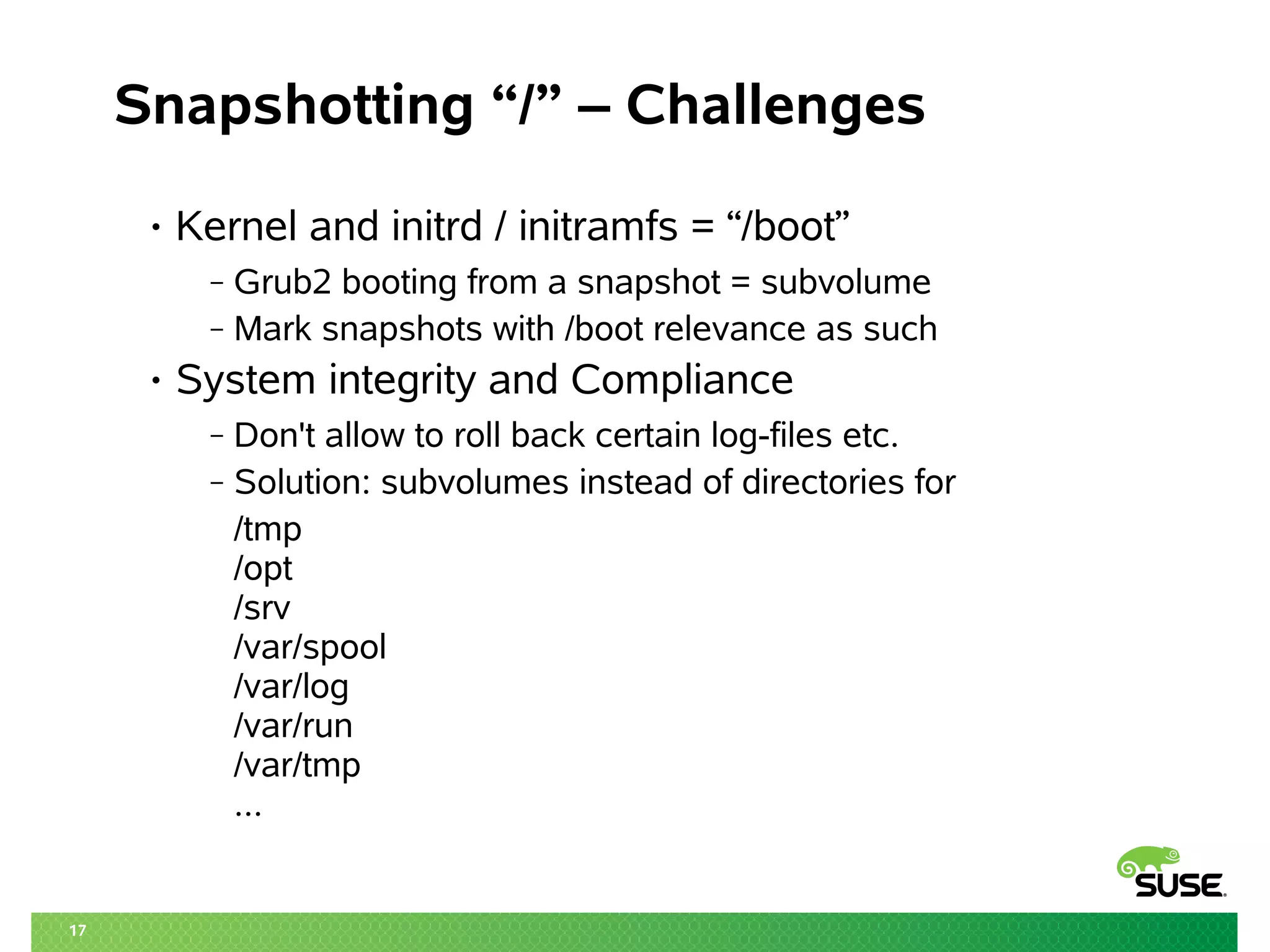 17 
Snapshotting “/” – Challenges 
• Kernel and initrd / initramfs = “/boot” 
‒ Grub2 booting from a snapshot = subvolume 
‒ Mark snapshots with /boot relevance as such 
• System integrity and Compliance 
‒ Don't allow to roll back certain log-files etc. 
‒ Solution: subvolumes instead of directories for 
/tmp 
/opt 
/srv 
/var/spool 
/var/log 
/var/run 
/var/tmp 
... 
 