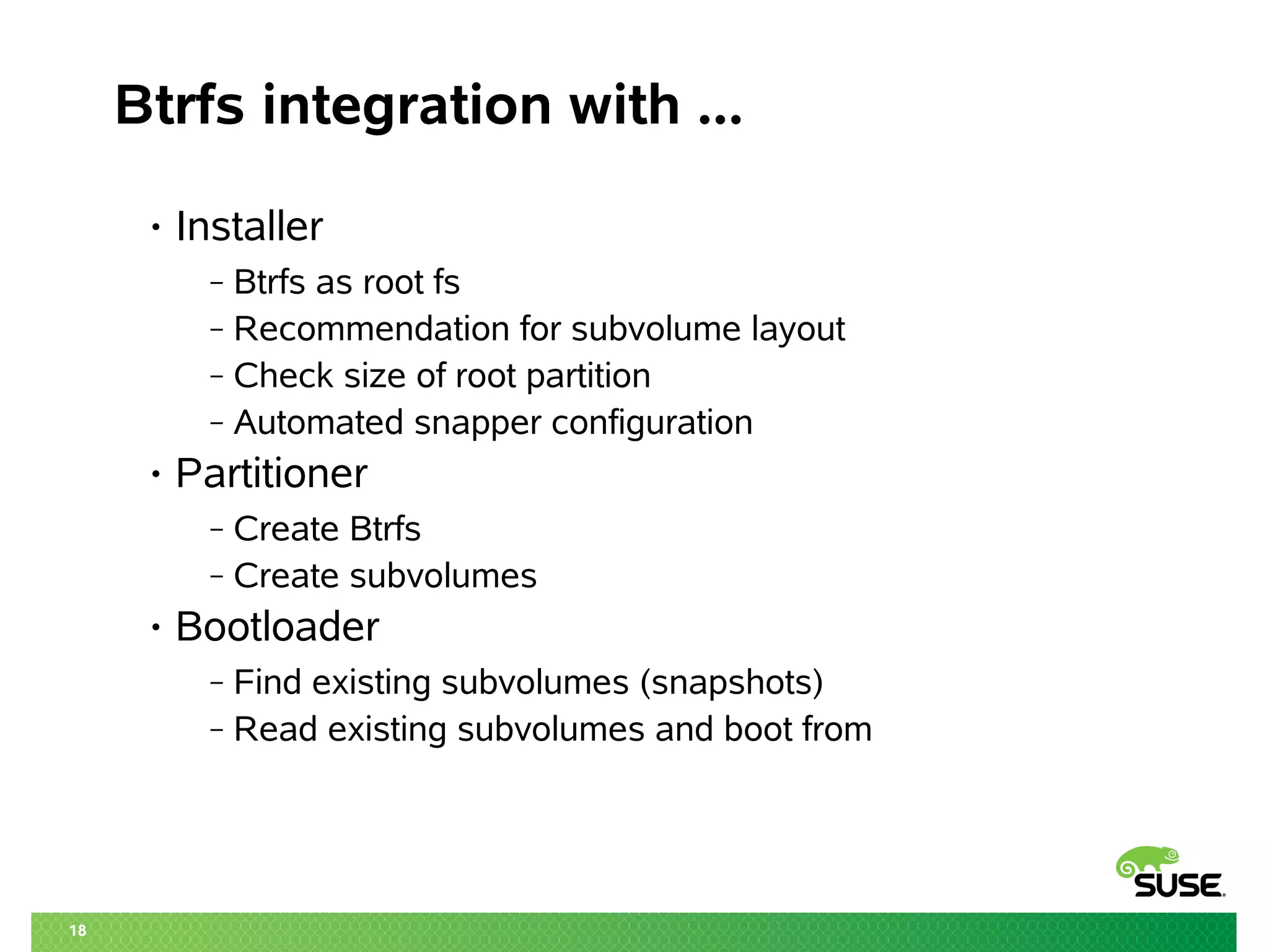 18 
Btrfs integration with ... 
• Installer 
‒ Btrfs as root fs 
‒ Recommendation for subvolume layout 
‒ Check size of root partition 
‒ Automated snapper configuration 
• Partitioner 
‒ Create Btrfs 
‒ Create subvolumes 
• Bootloader 
‒ Find existing subvolumes (snapshots) 
‒ Read existing subvolumes and boot from 
 