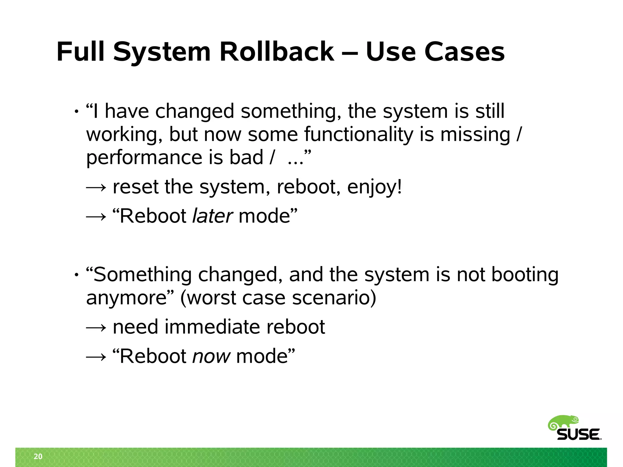 20 
Full System Rollback – Use Cases 
• “I have changed something, the system is still 
working, but now some functionality is missing / 
performance is bad / ...” 
→ reset the system, reboot, enjoy! 
→ “Reboot later mode” 
• “Something changed, and the system is not booting 
anymore” (worst case scenario) 
→ need immediate reboot 
→ “Reboot now mode” 
 