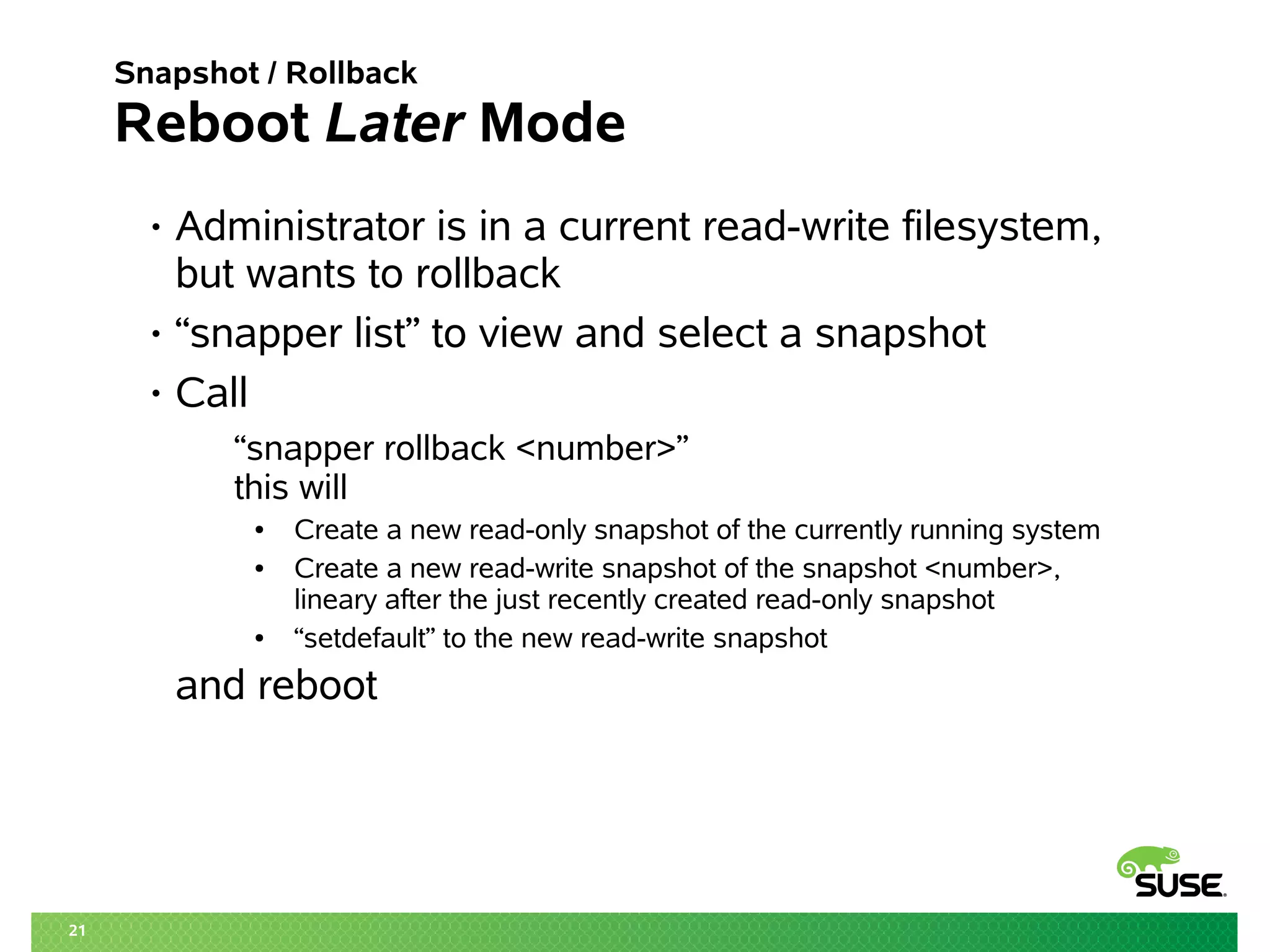 21 
Snapshot / Rollback 
Reboot Later Mode 
• Administrator is in a current read-write filesystem, 
but wants to rollback 
• “snapper list” to view and select a snapshot 
• Call 
“snapper rollback <number>” 
this will 
● Create a new read-only snapshot of the currently running system 
● Create a new read-write snapshot of the snapshot <number>, 
lineary after the just recently created read-only snapshot 
● “setdefault” to the new read-write snapshot 
and reboot 
 