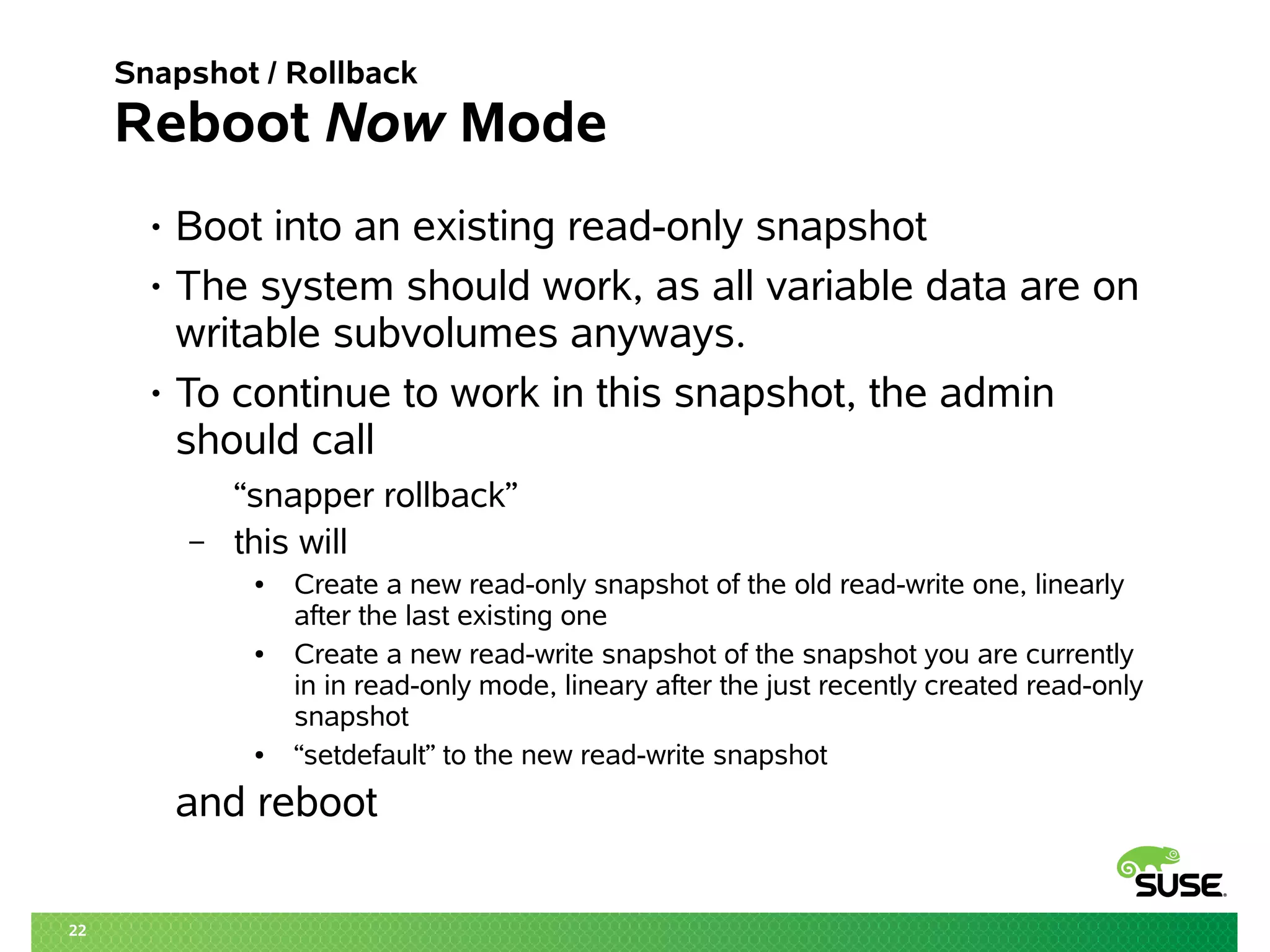 22 
Snapshot / Rollback 
Reboot Now Mode 
• Boot into an existing read-only snapshot 
• The system should work, as all variable data are on 
writable subvolumes anyways. 
• To continue to work in this snapshot, the admin 
should call 
“snapper rollback” 
– this will 
● Create a new read-only snapshot of the old read-write one, linearly 
after the last existing one 
● Create a new read-write snapshot of the snapshot you are currently 
in in read-only mode, lineary after the just recently created read-only 
snapshot 
● “setdefault” to the new read-write snapshot 
and reboot 
 
