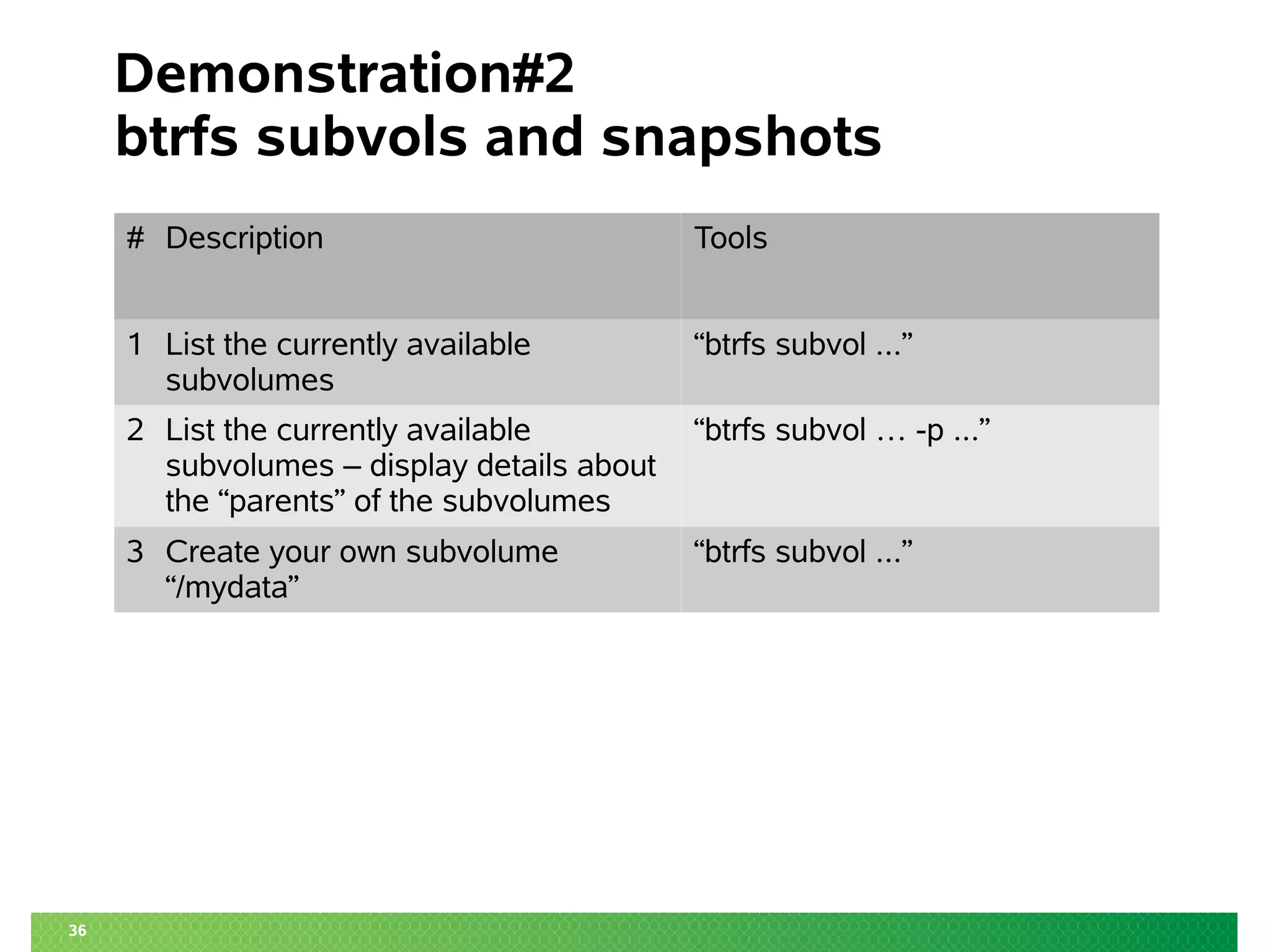 36 
Demonstration#2 
btrfs subvols and snapshots 
# Description Tools 
1 List the currently available 
subvolumes 
“btrfs subvol ...” 
2 List the currently available 
subvolumes – display details about 
the “parents” of the subvolumes 
“btrfs subvol … -p ...” 
3 Create your own subvolume 
“/mydata” 
“btrfs subvol ...” 
 
