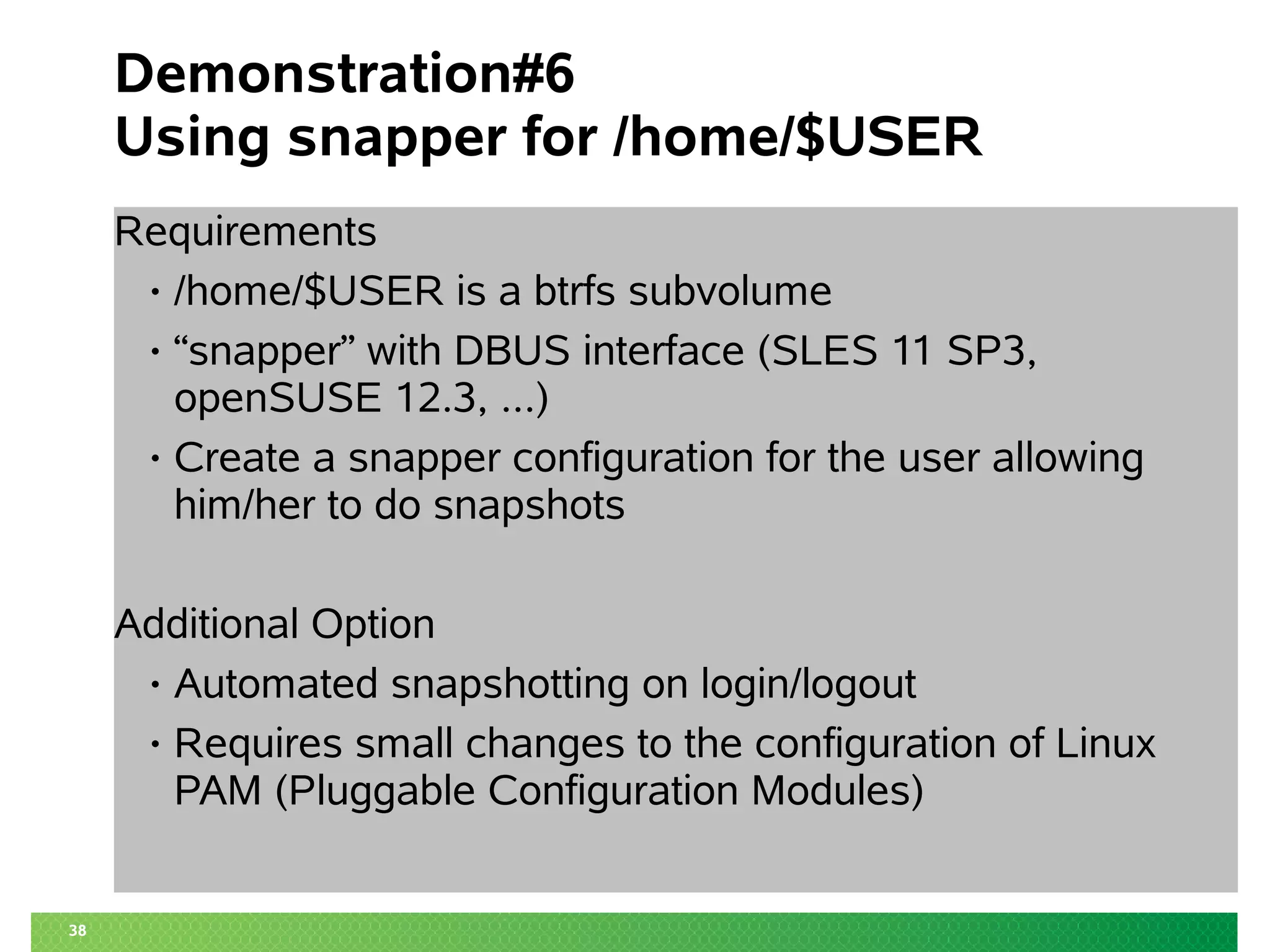 38 
Demonstration#6 
Using snapper for /home/$USER 
Requirements 
• /home/$USER is a btrfs subvolume 
• “snapper” with DBUS interface (SLES 11 SP3, 
openSUSE 12.3, ...) 
• Create a snapper configuration for the user allowing 
him/her to do snapshots 
Additional Option 
• Automated snapshotting on login/logout 
• Requires small changes to the configuration of Linux 
PAM (Pluggable Configuration Modules) 
 