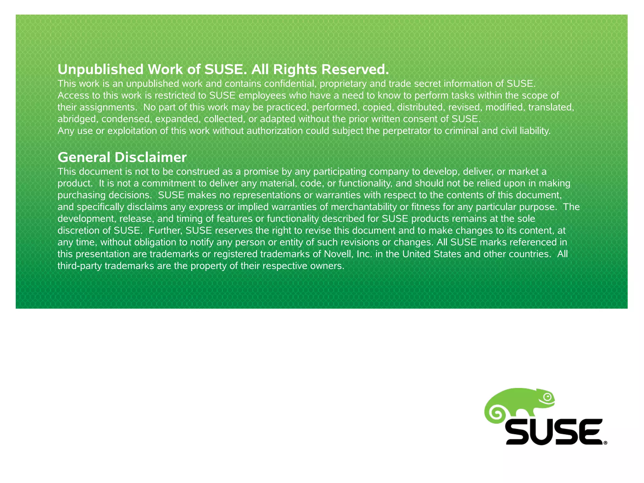 Unpublished Work of SUSE. All Rights Reserved. 
This work is an unpublished work and contains confidential, proprietary and trade secret information of SUSE. 
Access to this work is restricted to SUSE employees who have a need to know to perform tasks within the scope of 
their assignments. No part of this work may be practiced, performed, copied, distributed, revised, modified, translated, 
abridged, condensed, expanded, collected, or adapted without the prior written consent of SUSE. 
Any use or exploitation of this work without authorization could subject the perpetrator to criminal and civil liability. 
General Disclaimer 
This document is not to be construed as a promise by any participating company to develop, deliver, or market a 
product. It is not a commitment to deliver any material, code, or functionality, and should not be relied upon in making 
purchasing decisions. SUSE makes no representations or warranties with respect to the contents of this document, 
and specifically disclaims any express or implied warranties of merchantability or fitness for any particular purpose. The 
development, release, and timing of features or functionality described for SUSE products remains at the sole 
discretion of SUSE. Further, SUSE reserves the right to revise this document and to make changes to its content, at 
any time, without obligation to notify any person or entity of such revisions or changes. All SUSE marks referenced in 
this presentation are trademarks or registered trademarks of Novell, Inc. in the United States and other countries. All 
third-party trademarks are the property of their respective owners. 
