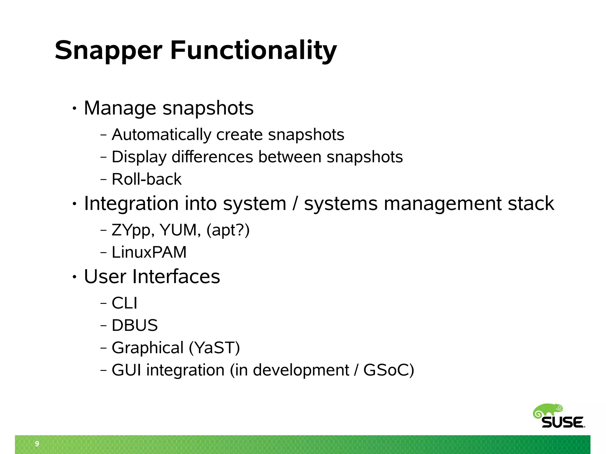9 
Snapper Functionality 
• Manage snapshots 
‒ Automatically create snapshots 
‒ Display differences between snapshots 
‒ Roll-back 
• Integration into system / systems management stack 
‒ ZYpp, YUM, (apt?) 
‒ LinuxPAM 
• User Interfaces 
‒ CLI 
‒ DBUS 
‒ Graphical (YaST) 
‒ GUI integration (in development / GSoC) 
 