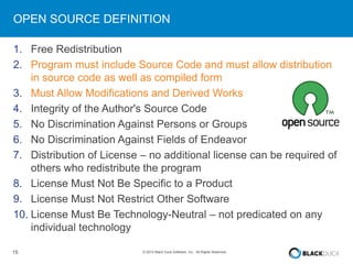 OPEN SOURCE DEFINITION 
1. Free Redistribution 
2. Program must include Source Code and must allow distribution 
in source code as well as compiled form 
3. Must Allow Modifications and Derived Works 
4. Integrity of the Author's Source Code 
5. No Discrimination Against Persons or Groups 
6. No Discrimination Against Fields of Endeavor 
7. Distribution of License – no additional license can be required of 
others who redistribute the program 
8. License Must Not Be Specific to a Product 
9. License Must Not Restrict Other Software 
10. License Must Be Technology-Neutral – not predicated on any 
individual technology 
15 © 2014 Black Duck Software, Inc. All Rights Reserved. 
 