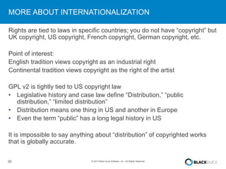 MORE ABOUT INTERNATIONALIZATION 
Rights are tied to laws in specific countries; you do not have “copyright” but 
UK copyright, US copyright, French copyright, German copyright, etc. 
Point of interest: 
English tradition views copyright as an industrial right 
Continental tradition views copyright as the right of the artist 
GPL v2 is tightly tied to US copyright law 
• Legislative history and case law define “Distribution,” “public 
distribution,” “limited distribution” 
• Distribution means one thing in US and another in Europe 
• Even the term “public” has a long legal history in US 
It is impossible to say anything about “distribution” of copyrighted works 
that is globally accurate. 
20 © 2014 Black Duck Software, Inc. All Rights Reserved. 
 