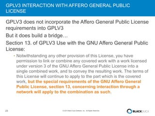 GPLV3 INTERACTION WITH AFFERO GENERAL PUBLIC 
LICENSE 
GPLV3 does not incorporate the Affero General Public License 
requirements into GPLV3 
But it does build a bridge… 
Section 13. of GPLV3 Use with the GNU Affero General Public 
License: 
• Notwithstanding any other provision of this License, you have 
permission to link or combine any covered work with a work licensed 
under version 3 of the GNU Affero General Public License into a 
single combined work, and to convey the resulting work. The terms of 
this License will continue to apply to the part which is the covered 
work, but the special requirements of the GNU Affero General 
Public License, section 13, concerning interaction through a 
network will apply to the combination as such. 
23 © 2014 Black Duck Software, Inc. All Rights Reserved. 
 