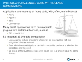 PARTICULAR CHALLENGES COME WITH LICENSE 
COMBINATIONS 
Applications are made up of many parts, with, often, many licenses 
• AGPL 
• Apache 
• BSD 
• Commercial 
Many SaaS applications have downloadable 
plug-ins with additional licenses, such as 
• GPL- JavaScript 
It’s important to evaluate compatibility 
• Licenses may include provisions which may be incompatible with the 
obligations of other licenses 
• Even when license obligations can be incompatible, the issue is whether the 
obligations are triggered 
• Be aware of file-level licenses as well; not all files in a project have the same 
license 
31 © 2014 Black Duck Software, Inc. All Rights Reserved. 
 