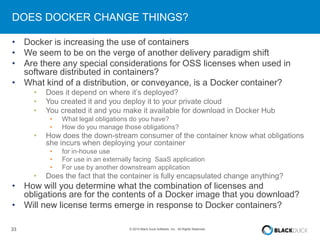 DOES DOCKER CHANGE THINGS? 
• Docker is increasing the use of containers 
• We seem to be on the verge of another delivery paradigm shift 
• Are there any special considerations for OSS licenses when used in 
software distributed in containers? 
• What kind of a distribution, or conveyance, is a Docker container? 
• Does it depend on where it’s deployed? 
• You created it and you deploy it to your private cloud 
• You created it and you make it available for download in Docker Hub 
• What legal obligations do you have? 
• How do you manage those obligations? 
• How does the down-stream consumer of the container know what obligations 
she incurs when deploying your container 
• for in-house use 
• For use in an externally facing SaaS application 
• For use by another downstream application 
• Does the fact that the container is fully encapsulated change anything? 
• How will you determine what the combination of licenses and 
obligations are for the contents of a Docker image that you download? 
• Will new license terms emerge in response to Docker containers? 
33 © 2014 Black Duck Software, Inc. All Rights Reserved. 
 