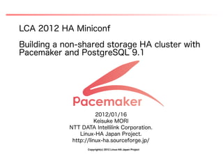 LCA 2012 HA Miniconf
Building a non-shared storage HA cluster with
Pacemaker and PostgreSQL 9.1




                       2012/01/16
                       Keisuke MORI
            NTT DATA Intellilink Corporation.
                Linux-HA Japan Project.
             http://linux-ha.sourceforge.jp/
                   Copyright(c) 2012 Linux-HA Japan Project
 