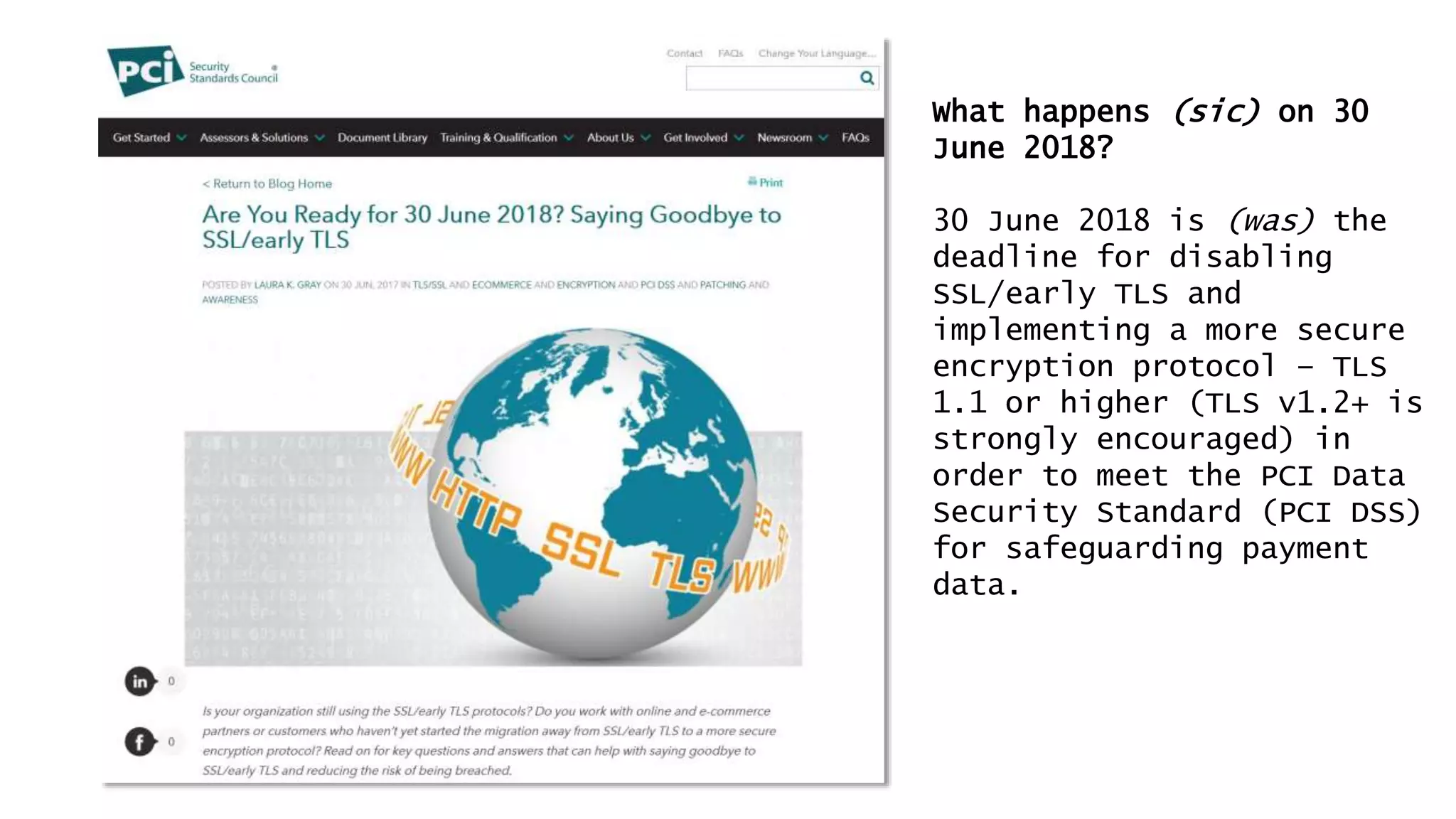 What happens (sic) on 30
June 2018?
30 June 2018 is (was) the
deadline for disabling
SSL/early TLS and
implementing a more secure
encryption protocol – TLS
1.1 or higher (TLS v1.2+ is
strongly encouraged) in
order to meet the PCI Data
Security Standard (PCI DSS)
for safeguarding payment
data.
 