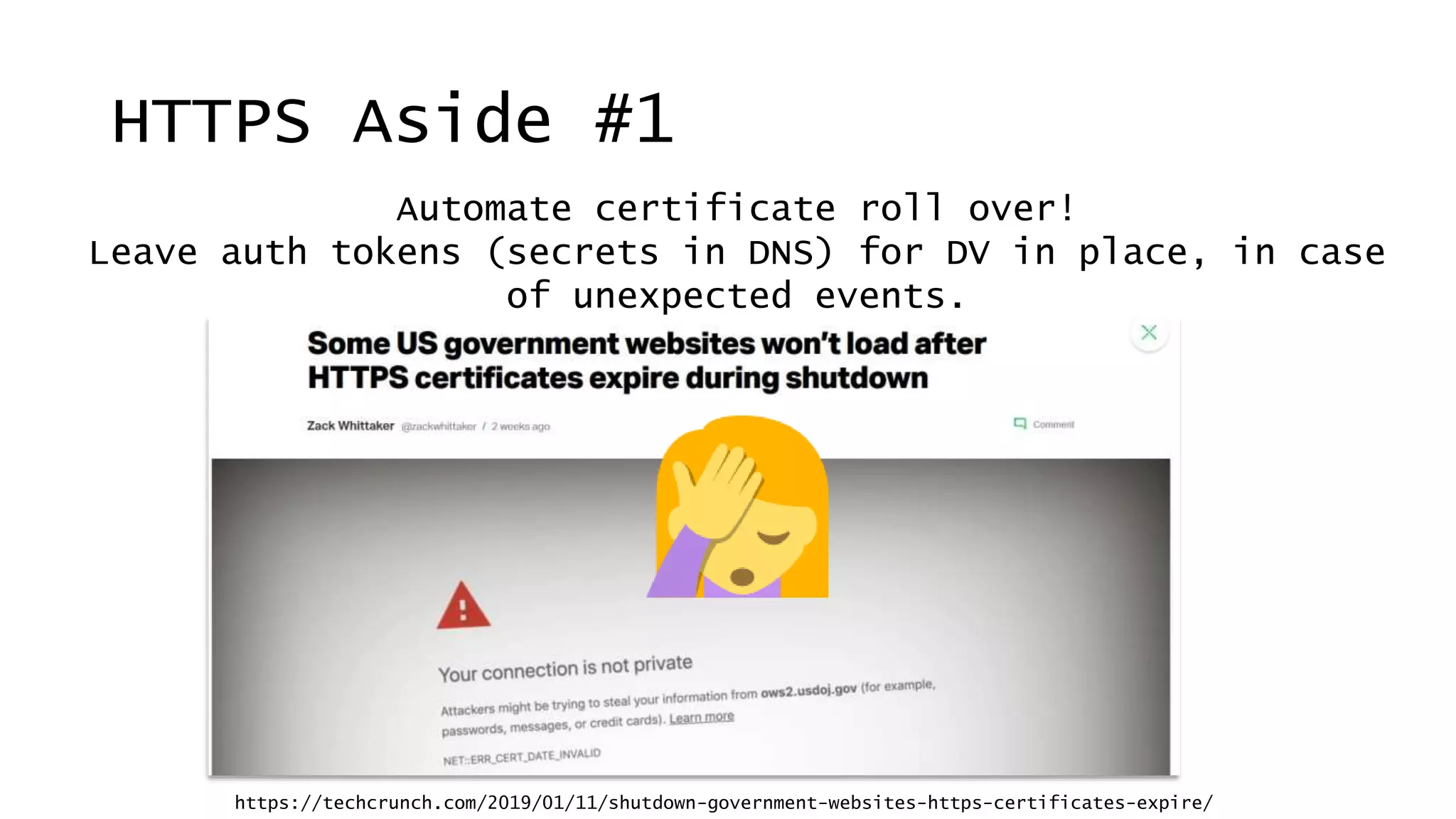 Automate certificate roll over!
Leave auth tokens (secrets in DNS) for DV in place, in case
of unexpected events.
HTTPS Aside #1
https://techcrunch.com/2019/01/11/shutdown-government-websites-https-certificates-expire/
 