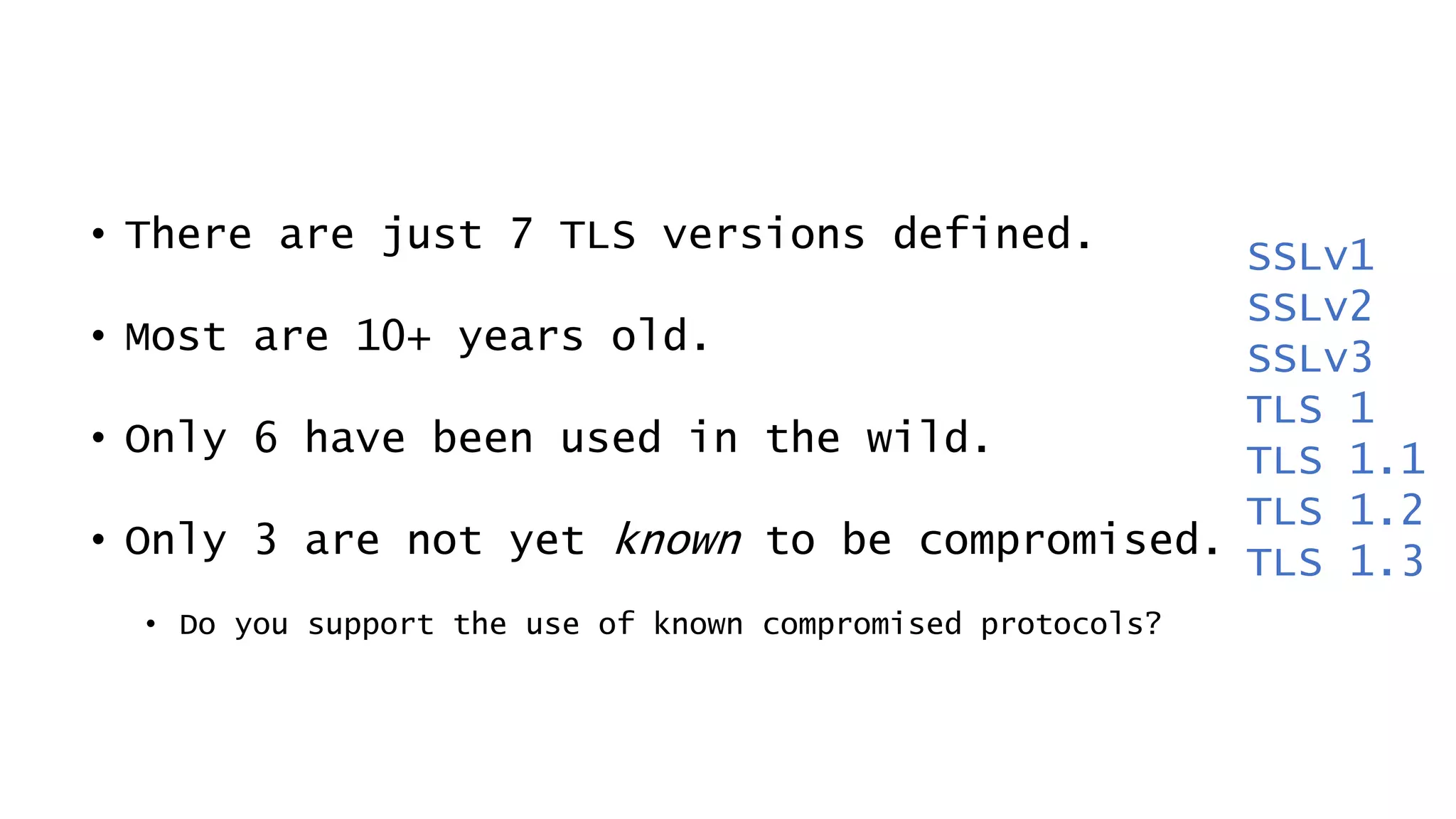 • There are just 7 TLS versions defined.
• Most are 10+ years old.
• Only 6 have been used in the wild.
• Only 3 are not yet known to be compromised.
• Do you support the use of known compromised protocols?
SSLv1
SSLv2
SSLv3
TLS 1
TLS 1.1
TLS 1.2
TLS 1.3
 