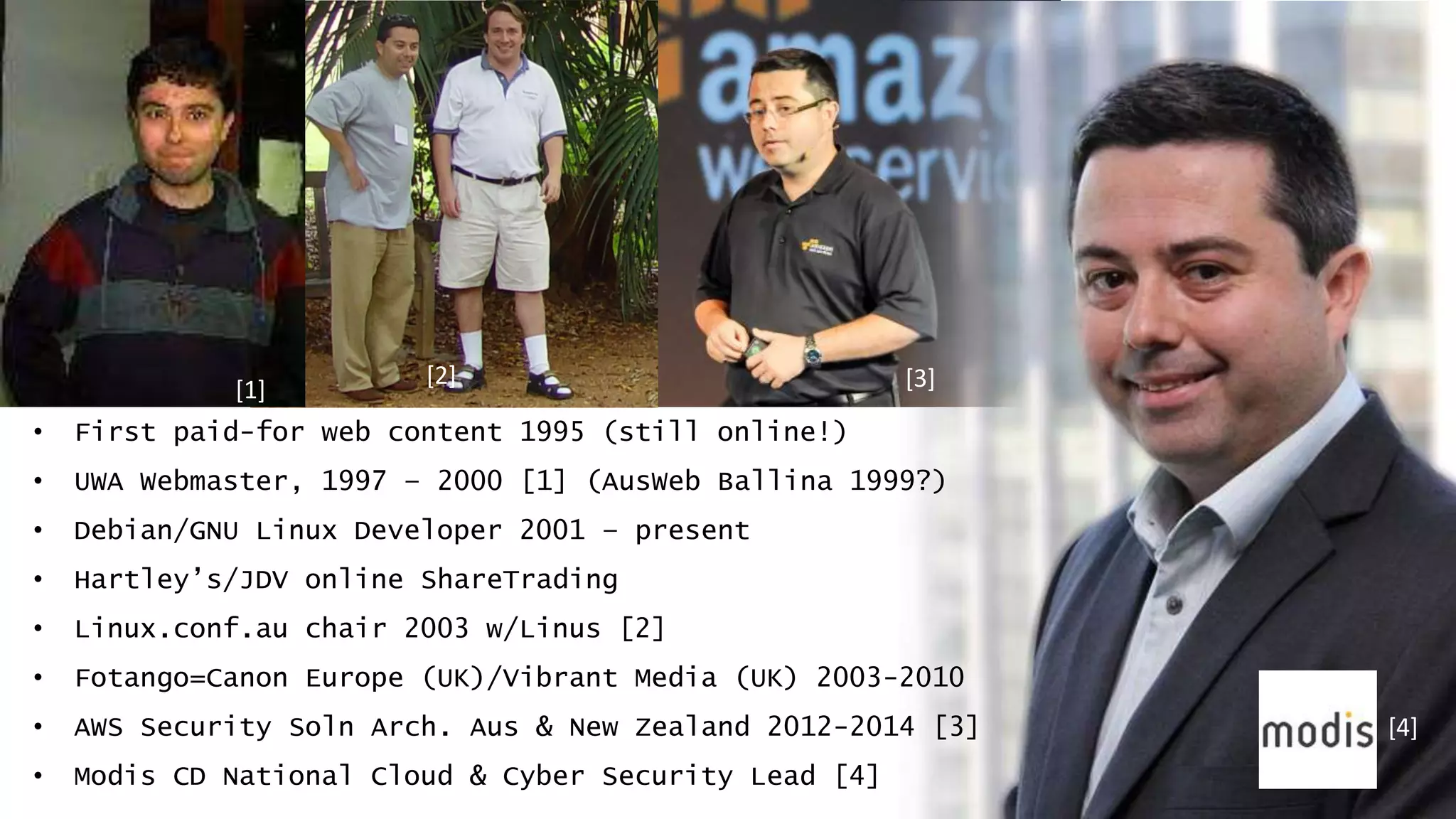 • First paid-for web content 1995 (still online!)
• UWA Webmaster, 1997 – 2000 [1] (AusWeb Ballina 1999?)
• Debian/GNU Linux Developer 2001 – present
• Hartley’s/JDV online ShareTrading
• Linux.conf.au chair 2003 w/Linus [2]
• Fotango=Canon Europe (UK)/Vibrant Media (UK) 2003-2010
• AWS Security Soln Arch. Aus & New Zealand 2012-2014 [3]
• Modis CD National Cloud & Cyber Security Lead [4]
[1]
[2] [3]
[4]
 