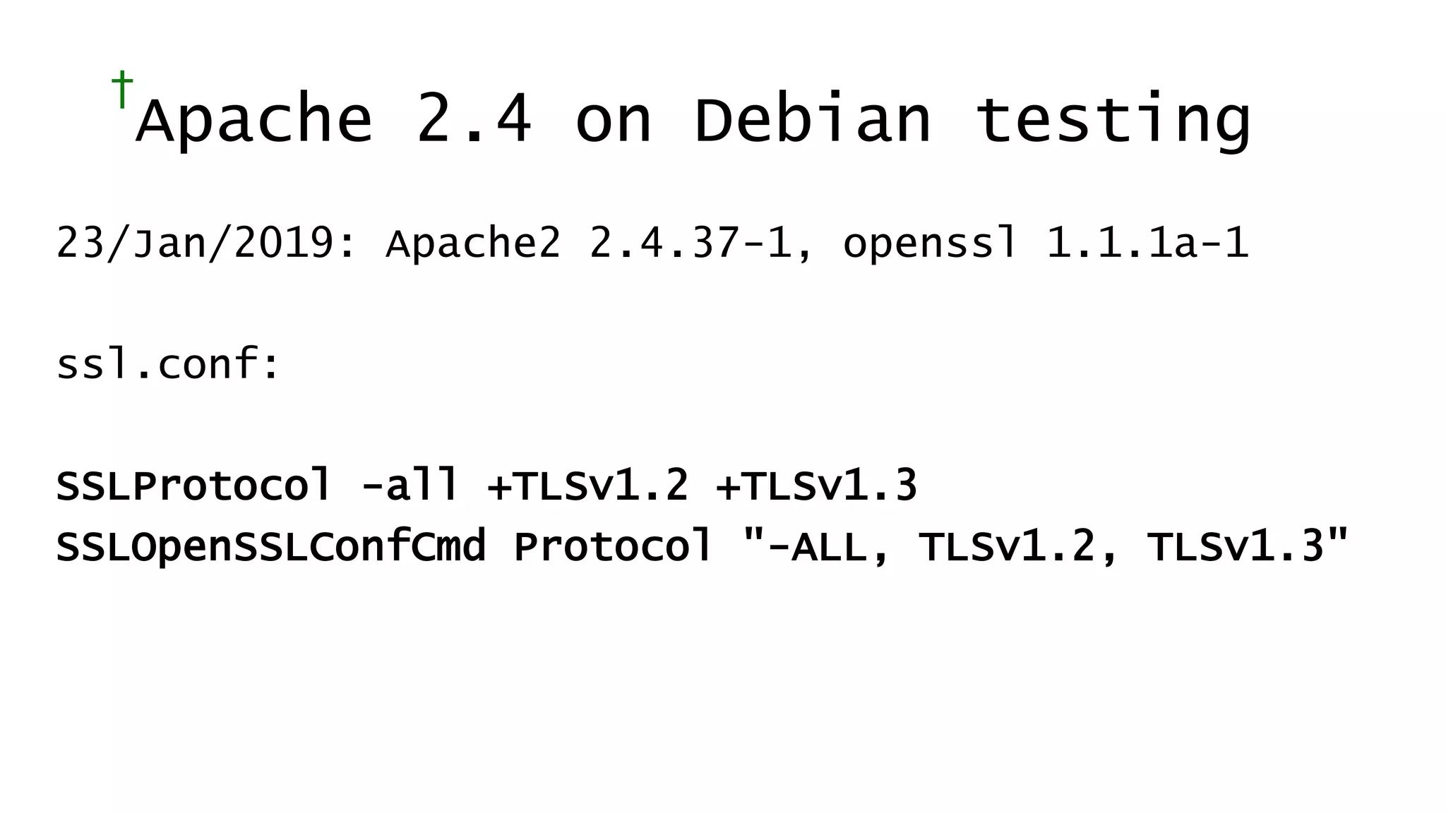 †
Apache 2.4 on Debian testing
23/Jan/2019: Apache2 2.4.37-1, openssl 1.1.1a-1
ssl.conf:
SSLProtocol -all +TLSv1.2 +TLSv1.3
SSLOpenSSLConfCmd Protocol "-ALL, TLSv1.2, TLSv1.3"
 