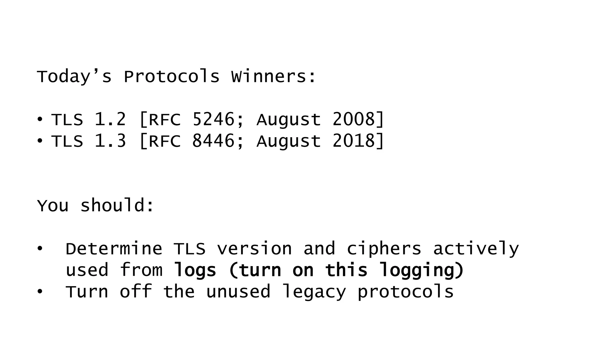 Today’s Protocols Winners:
• TLS 1.2 [RFC 5246; August 2008]
• TLS 1.3 [RFC 8446; August 2018]
You should:
• Determine TLS version and ciphers actively
used from logs (turn on this logging)
• Turn off the unused legacy protocols
 