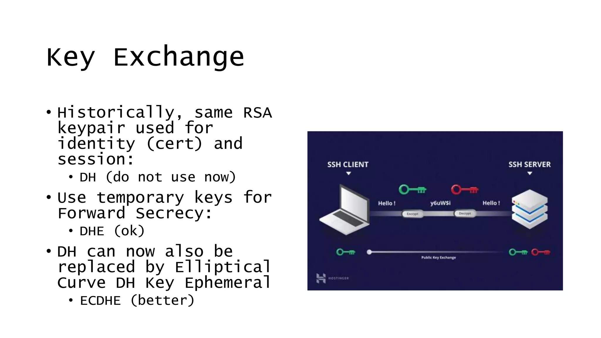 Key Exchange
• Historically, same RSA
keypair used for
identity (cert) and
session:
• DH (do not use now)
• Use temporary keys for
Forward Secrecy:
• DHE (ok)
• DH can now also be
replaced by Elliptical
Curve DH Key Ephemeral
• ECDHE (better)
 