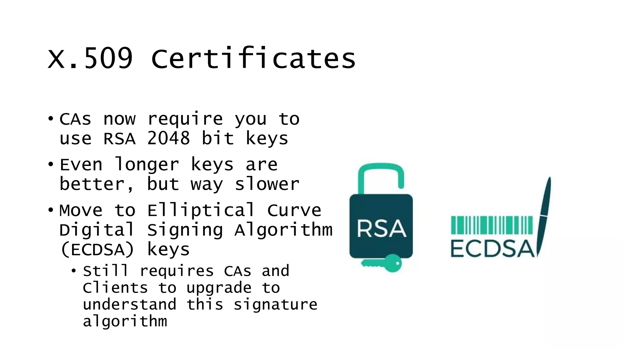 X.509 Certificates
• CAs now require you to
use RSA 2048 bit keys
• Even longer keys are
better, but way slower
• Move to Elliptical Curve
Digital Signing Algorithm
(ECDSA) keys
• Still requires CAs and
Clients to upgrade to
understand this signature
algorithm
 