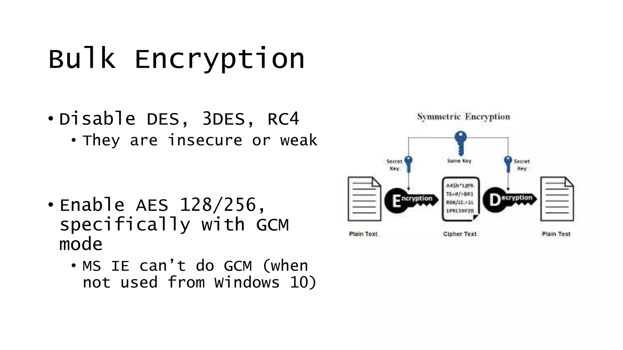 Bulk Encryption
• Disable DES, 3DES, RC4
• They are insecure or weak
• Enable AES 128/256,
specifically with GCM
mode
• MS IE can’t do GCM (when
not used from Windows 10)
 