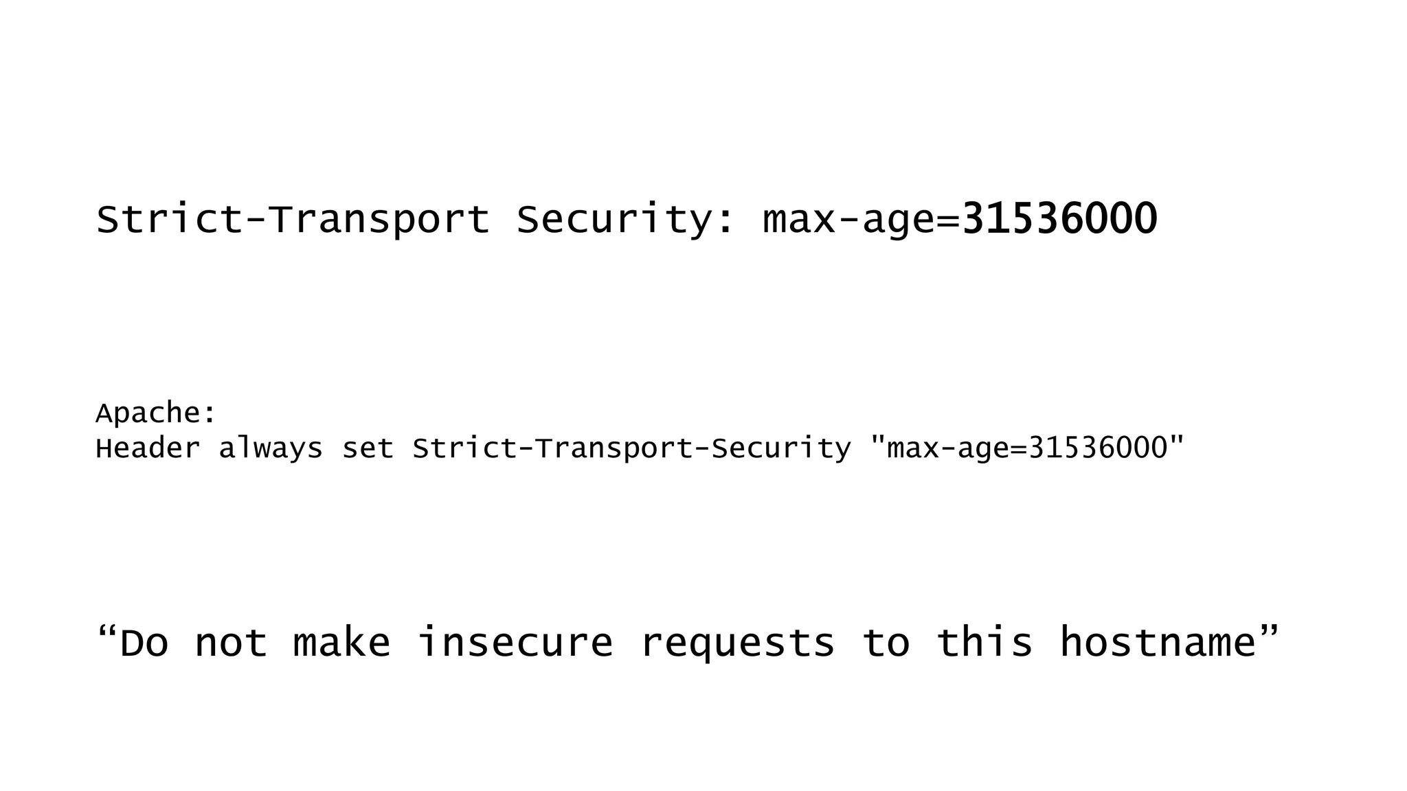 Strict-Transport Security: max-age=31536000
“Do not make insecure requests to this hostname”
Apache:
Header always set Strict-Transport-Security "max-age=31536000"
 