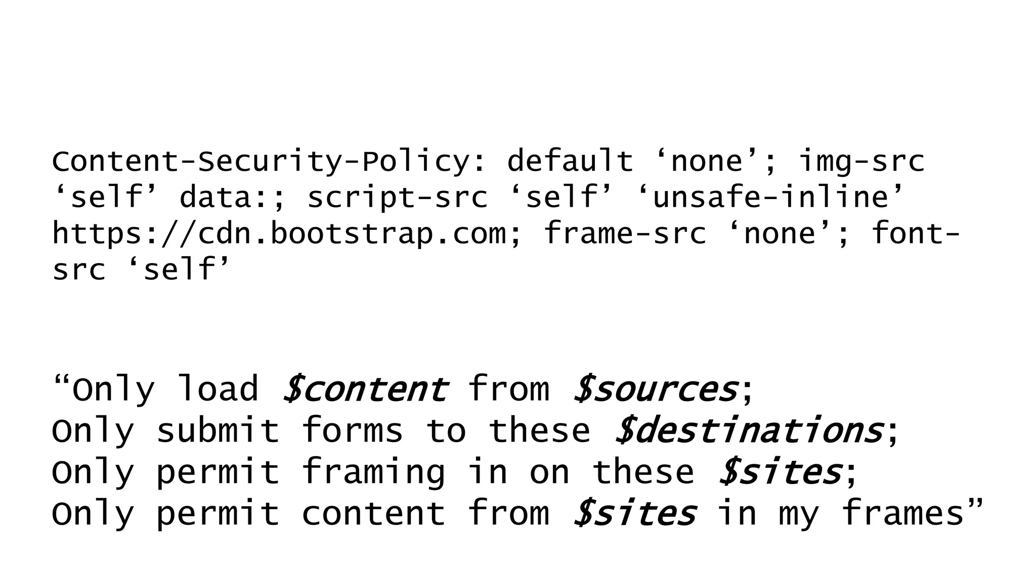Content-Security-Policy: default ‘none’; img-src
‘self’ data:; script-src ‘self’ ‘unsafe-inline’
https://cdn.bootstrap.com; frame-src ‘none’; font-
src ‘self’
“Only load $content from $sources;
Only submit forms to these $destinations;
Only permit framing in on these $sites;
Only permit content from $sites in my frames”
 
