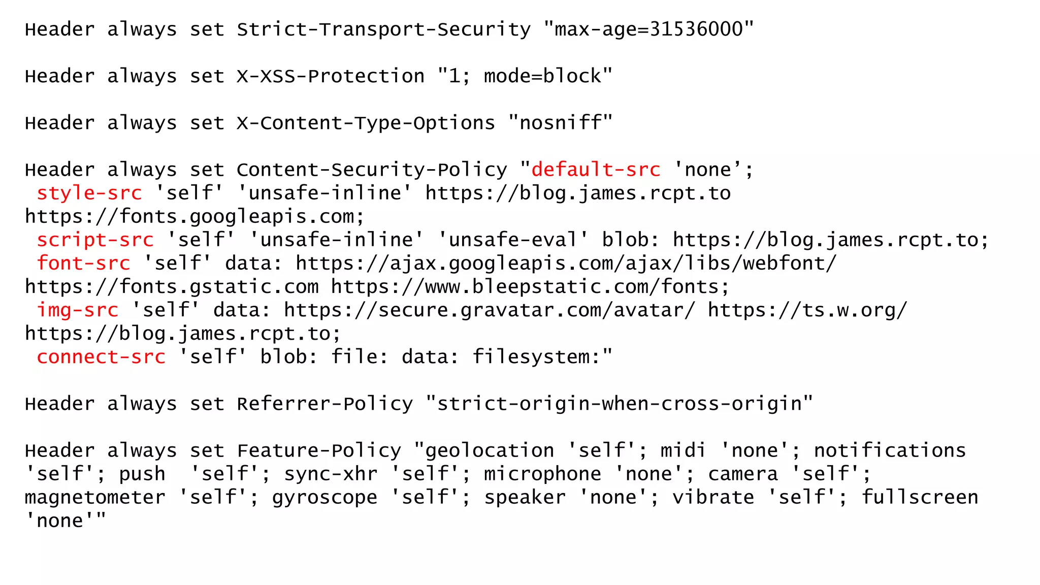 Header always set Strict-Transport-Security "max-age=31536000"
Header always set X-XSS-Protection "1; mode=block"
Header always set X-Content-Type-Options "nosniff"
Header always set Content-Security-Policy "default-src 'none’;
style-src 'self' 'unsafe-inline' https://blog.james.rcpt.to
https://fonts.googleapis.com;
script-src 'self' 'unsafe-inline' 'unsafe-eval' blob: https://blog.james.rcpt.to;
font-src 'self' data: https://ajax.googleapis.com/ajax/libs/webfont/
https://fonts.gstatic.com https://www.bleepstatic.com/fonts;
img-src 'self' data: https://secure.gravatar.com/avatar/ https://ts.w.org/
https://blog.james.rcpt.to;
connect-src 'self' blob: file: data: filesystem:"
Header always set Referrer-Policy "strict-origin-when-cross-origin"
Header always set Feature-Policy "geolocation 'self'; midi 'none'; notifications
'self'; push 'self'; sync-xhr 'self'; microphone 'none'; camera 'self';
magnetometer 'self'; gyroscope 'self'; speaker 'none'; vibrate 'self'; fullscreen
'none'"
 
