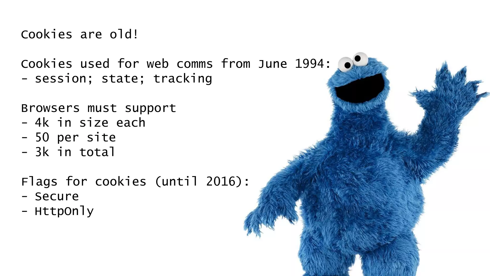 Cookies are old!
Cookies used for web comms from June 1994:
- session; state; tracking
Browsers must support
- 4k in size each
- 50 per site
- 3k in total
Flags for cookies (until 2016):
- Secure
- HttpOnly
 