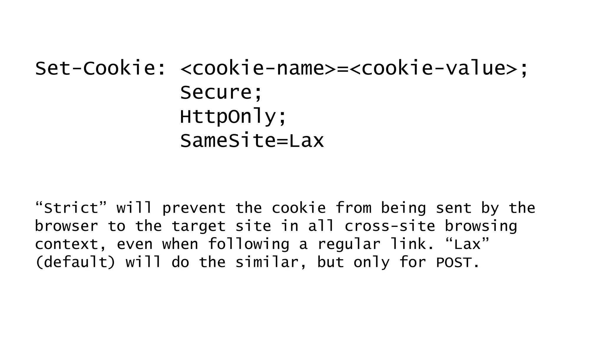 Set-Cookie: <cookie-name>=<cookie-value>;
Secure;
HttpOnly;
SameSite=Lax
“Strict” will prevent the cookie from being sent by the
browser to the target site in all cross-site browsing
context, even when following a regular link. “Lax”
(default) will do the similar, but only for POST.
 