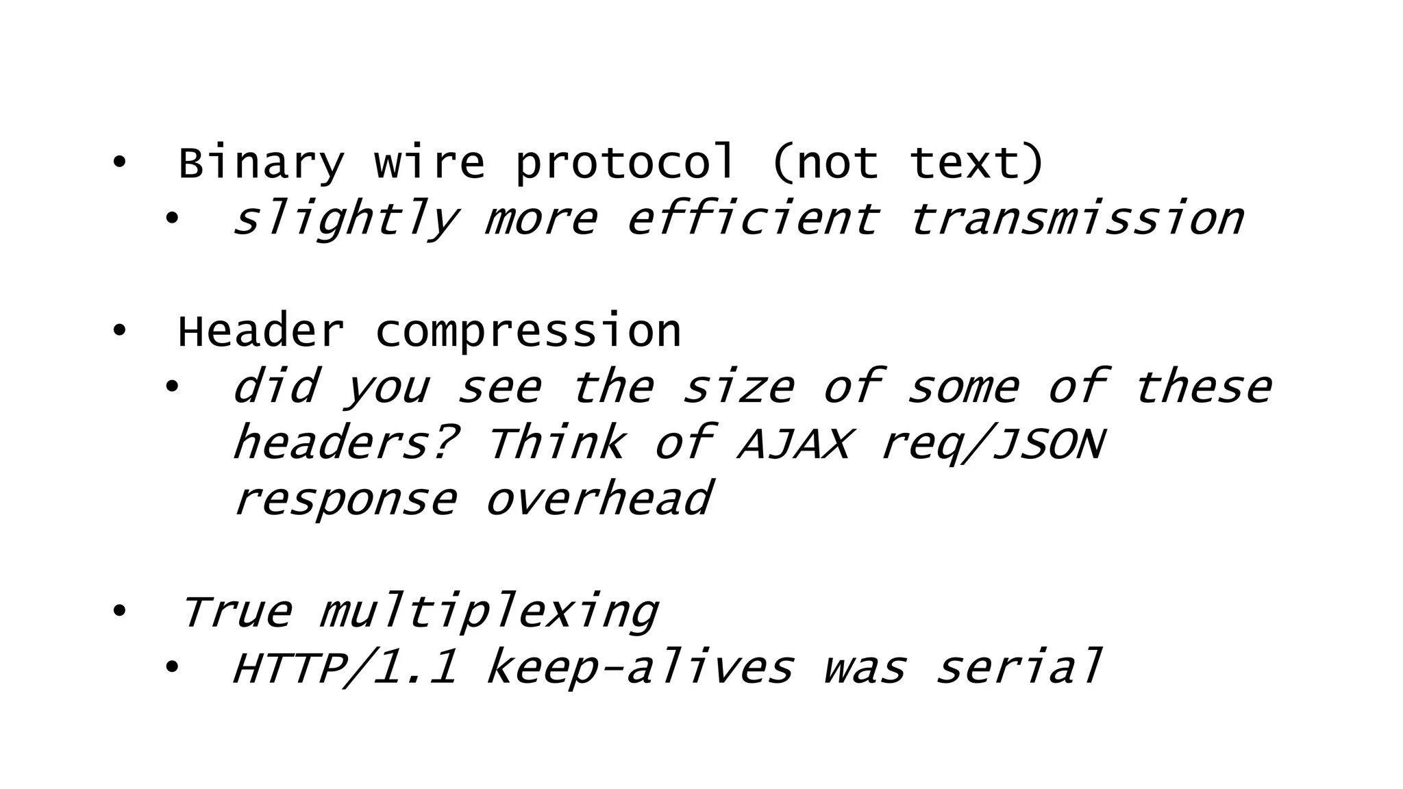 • Binary wire protocol (not text)
• slightly more efficient transmission
• Header compression
• did you see the size of some of these
headers? Think of AJAX req/JSON
response overhead
• True multiplexing
• HTTP/1.1 keep-alives was serial
 