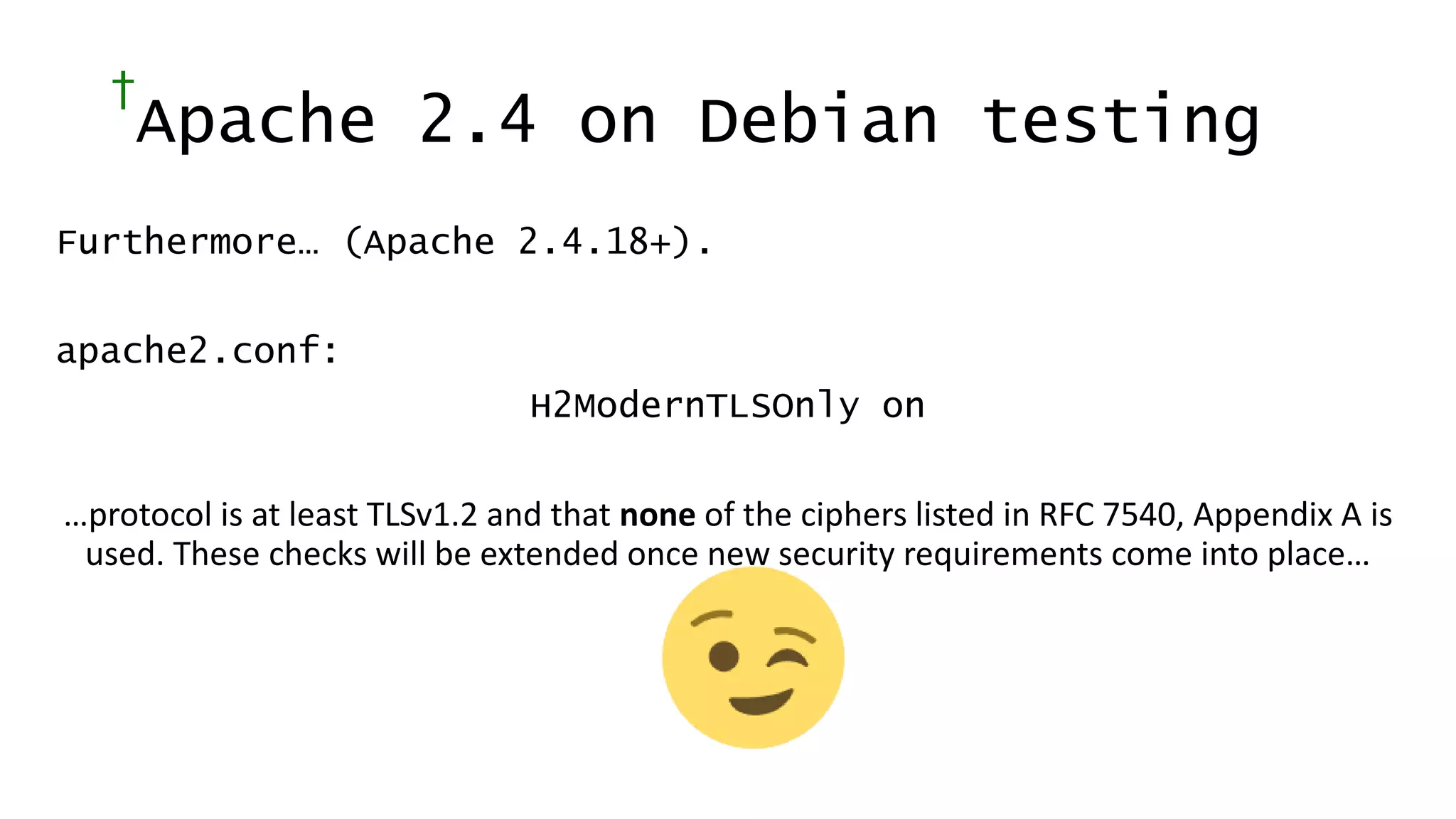 †
Apache 2.4 on Debian testing
Furthermore… (Apache 2.4.18+).
apache2.conf:
H2ModernTLSOnly on
…protocol is at least TLSv1.2 and that none of the ciphers listed in RFC 7540, Appendix A is
used. These checks will be extended once new security requirements come into place…
 