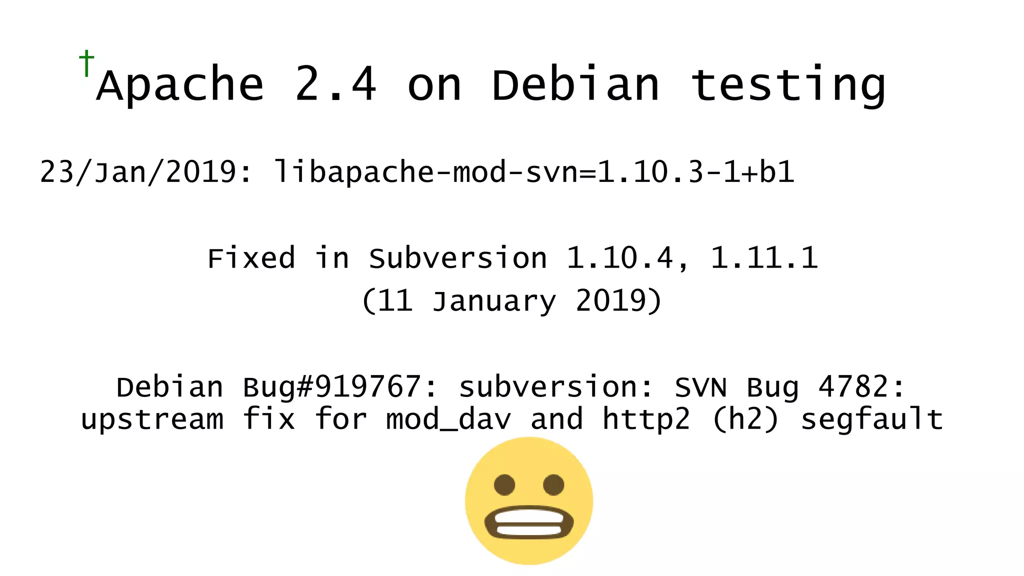 †
Apache 2.4 on Debian testing
23/Jan/2019: libapache-mod-svn=1.10.3-1+b1
Fixed in Subversion 1.10.4, 1.11.1
(11 January 2019)
Debian Bug#919767: subversion: SVN Bug 4782:
upstream fix for mod_dav and http2 (h2) segfault
 