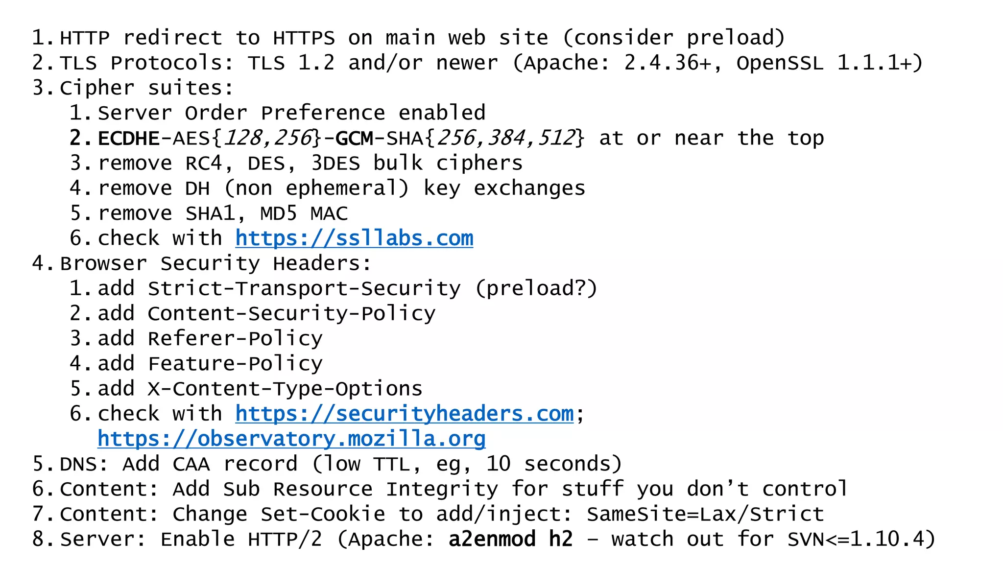 1.HTTP redirect to HTTPS on main web site (consider preload)
2.TLS Protocols: TLS 1.2 and/or newer (Apache: 2.4.36+, OpenSSL 1.1.1+)
3.Cipher suites:
1.Server Order Preference enabled
2.ECDHE-AES{128,256}-GCM-SHA{256,384,512} at or near the top
3.remove RC4, DES, 3DES bulk ciphers
4.remove DH (non ephemeral) key exchanges
5.remove SHA1, MD5 MAC
6.check with https://ssllabs.com
4.Browser Security Headers:
1.add Strict-Transport-Security (preload?)
2.add Content-Security-Policy
3.add Referer-Policy
4.add Feature-Policy
5.add X-Content-Type-Options
6.check with https://securityheaders.com;
https://observatory.mozilla.org
5.DNS: Add CAA record (low TTL, eg, 10 seconds)
6.Content: Add Sub Resource Integrity for stuff you don’t control
7.Content: Change Set-Cookie to add/inject: SameSite=Lax/Strict
8.Server: Enable HTTP/2 (Apache: a2enmod h2 – watch out for SVN<=1.10.4)
 