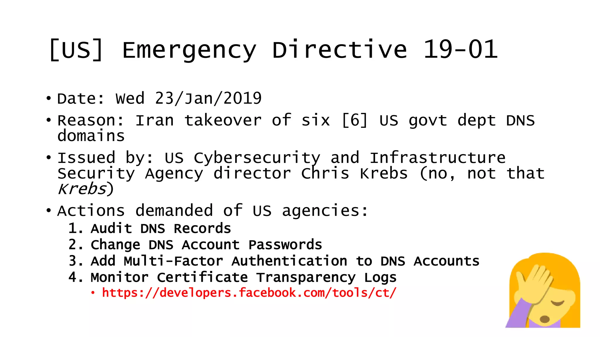 [US] Emergency Directive 19-01
• Date: Wed 23/Jan/2019
• Reason: Iran takeover of six [6] US govt dept DNS
domains
• Issued by: US Cybersecurity and Infrastructure
Security Agency director Chris Krebs (no, not that
Krebs)
• Actions demanded of US agencies:
1. Audit DNS Records
2. Change DNS Account Passwords
3. Add Multi-Factor Authentication to DNS Accounts
4. Monitor Certificate Transparency Logs
• https://developers.facebook.com/tools/ct/
 