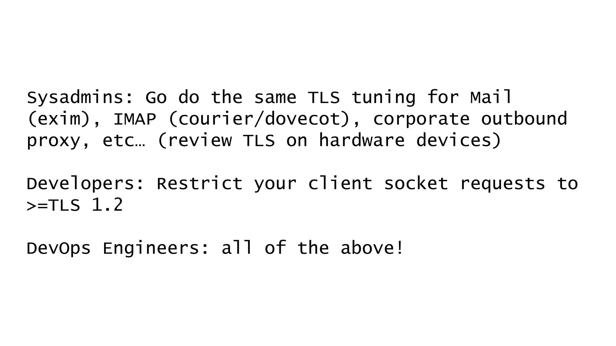 Sysadmins: Go do the same TLS tuning for Mail
(exim), IMAP (courier/dovecot), corporate outbound
proxy, etc… (review TLS on hardware devices)
Developers: Restrict your client socket requests to
>=TLS 1.2
DevOps Engineers: all of the above!
 